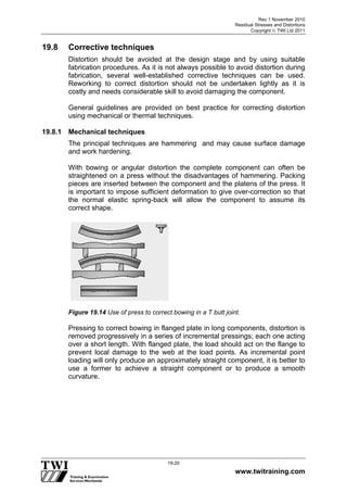 Rev 1 November 2010
Residual Stresses and Distortions
Copyright  TWI Ltd 2011
www.twitraining.com
19-20
19.8 Corrective techniques
Distortion should be avoided at the design stage and by using suitable
fabrication procedures. As it is not always possible to avoid distortion during
fabrication, several well-established corrective techniques can be used.
Reworking to correct distortion should not be undertaken lightly as it is
costly and needs considerable skill to avoid damaging the component.
General guidelines are provided on best practice for correcting distortion
using mechanical or thermal techniques.
19.8.1 Mechanical techniques
The principal techniques are hammering and may cause surface damage
and work hardening.
With bowing or angular distortion the complete component can often be
straightened on a press without the disadvantages of hammering. Packing
pieces are inserted between the component and the platens of the press. It
is important to impose sufficient deformation to give over-correction so that
the normal elastic spring-back will allow the component to assume its
correct shape.
Figure 19.14 Use of press to correct bowing in a T butt joint.
Pressing to correct bowing in flanged plate in long components, distortion is
removed progressively in a series of incremental pressings; each one acting
over a short length. With flanged plate, the load should act on the flange to
prevent local damage to the web at the load points. As incremental point
loading will only produce an approximately straight component, it is better to
use a former to achieve a straight component or to produce a smooth
curvature.
 
