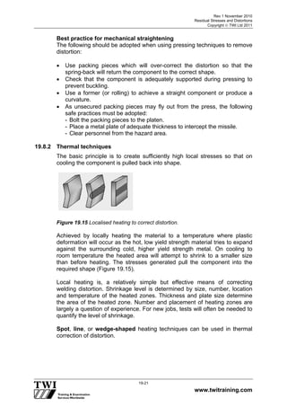 Rev 1 November 2010
Residual Stresses and Distortions
Copyright  TWI Ltd 2011
www.twitraining.com
19-21
Best practice for mechanical straightening
The following should be adopted when using pressing techniques to remove
distortion:
 Use packing pieces which will over-correct the distortion so that the
spring-back will return the component to the correct shape.
 Check that the component is adequately supported during pressing to
prevent buckling.
 Use a former (or rolling) to achieve a straight component or produce a
curvature.
 As unsecured packing pieces may fly out from the press, the following
safe practices must be adopted:
- Bolt the packing pieces to the platen.
- Place a metal plate of adequate thickness to intercept the missile.
- Clear personnel from the hazard area.
19.8.2 Thermal techniques
The basic principle is to create sufficiently high local stresses so that on
cooling the component is pulled back into shape.
Figure 19.15 Localised heating to correct distortion.
Achieved by locally heating the material to a temperature where plastic
deformation will occur as the hot, low yield strength material tries to expand
against the surrounding cold, higher yield strength metal. On cooling to
room temperature the heated area will attempt to shrink to a smaller size
than before heating. The stresses generated pull the component into the
required shape (Figure 19.15).
Local heating is, a relatively simple but effective means of correcting
welding distortion. Shrinkage level is determined by size, number, location
and temperature of the heated zones. Thickness and plate size determine
the area of the heated zone. Number and placement of heating zones are
largely a question of experience. For new jobs, tests will often be needed to
quantify the level of shrinkage.
Spot, line, or wedge-shaped heating techniques can be used in thermal
correction of distortion.
 