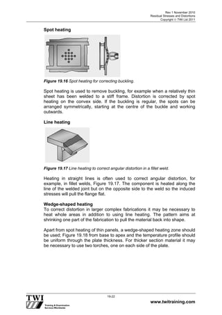 Rev 1 November 2010
Residual Stresses and Distortions
Copyright  TWI Ltd 2011
www.twitraining.com
19-22
Spot heating
Figure 19.16 Spot heating for correcting buckling.
Spot heating is used to remove buckling, for example when a relatively thin
sheet has been welded to a stiff frame. Distortion is corrected by spot
heating on the convex side. If the buckling is regular, the spots can be
arranged symmetrically, starting at the centre of the buckle and working
outwards.
Line heating
Figure 19.17 Line heating to correct angular distortion in a fillet weld.
Heating in straight lines is often used to correct angular distortion, for
example, in fillet welds, Figure 19.17. The component is heated along the
line of the welded joint but on the opposite side to the weld so the induced
stresses will pull the flange flat.
Wedge-shaped heating
To correct distortion in larger complex fabrications it may be necessary to
heat whole areas in addition to using line heating. The pattern aims at
shrinking one part of the fabrication to pull the material back into shape.
Apart from spot heating of thin panels, a wedge-shaped heating zone should
be used; Figure 19.18 from base to apex and the temperature profile should
be uniform through the plate thickness. For thicker section material it may
be necessary to use two torches, one on each side of the plate.
 