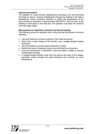 Rev 1 November 2010
Residual Stresses and Distortions
Copyright  TWI Ltd 2011
www.twitraining.com
19-24
General precautions
The dangers of using thermal straightening techniques are over-shrinking
too large an area or causing metallurgical changes by heating to too high a
temperature. When correcting distortion in steels the temperature of the
area should be restricted to approximately 60O-650°C, dull red heat. If the
heating is interrupted or the heat lost, the operator must allow the metal to
cool then begin again.
Best practice for distortion correction by thermal heating
The following should be adopted when using thermal techniques to remove
distortion:
 Use spot heating to remove buckling in thin sheet structures.
 Other than in spot heating of thin panels, use a wedge-shaped heating
technique.
 Use line heating to correct angular distortion in plate.
 Restrict the area of heating to avoid over-shrinking the component.
 Limit the temperature to 60o-650°C (dull red heat) in steels to prevent
metallurgical damage.
 In wedge-shaped heating, heat from the base to the apex of the wedge,
penetrate evenly through the plate thickness and maintain an even
temperature.
 