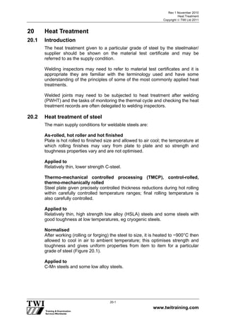 Rev 1 November 2010
Heat Treatment
Copyright  TWI Ltd 2011
www.twitraining.com
20-1
20 Heat Treatment
20.1 Introduction
The heat treatment given to a particular grade of steel by the steelmaker/
supplier should be shown on the material test certificate and may be
referred to as the supply condition.
Welding inspectors may need to refer to material test certificates and it is
appropriate they are familiar with the terminology used and have some
understanding of the principles of some of the most commonly applied heat
treatments.
Welded joints may need to be subjected to heat treatment after welding
(PWHT) and the tasks of monitoring the thermal cycle and checking the heat
treatment records are often delegated to welding inspectors.
20.2 Heat treatment of steel
The main supply conditions for weldable steels are:
As-rolled, hot roller and hot finished
Plate is hot rolled to finished size and allowed to air cool; the temperature at
which rolling finishes may vary from plate to plate and so strength and
toughness properties vary and are not optimised.
Applied to
Relatively thin, lower strength C-steel.
Thermo-mechanical controlled processing (TMCP), control-rolled,
thermo-mechanically rolled
Steel plate given precisely controlled thickness reductions during hot rolling
within carefully controlled temperature ranges; final rolling temperature is
also carefully controlled.
Applied to
Relatively thin, high strength low alloy (HSLA) steels and some steels with
good toughness at low temperatures, eg cryogenic steels.
Normalised
After working (rolling or forging) the steel to size, it is heated to ~900°C then
allowed to cool in air to ambient temperature; this optimises strength and
toughness and gives uniform properties from item to item for a particular
grade of steel (Figure 20.1).
Applied to
C-Mn steels and some low alloy steels.
 