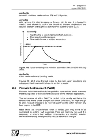Rev 1 November 2010
Heat Treatment
Copyright  TWI Ltd 2011
www.twitraining.com
20-4
Applied to
Austenitic stainless steels such as 304 and 316 grades.
Annealed
After working the steel (pressing or forging, etc) to size, it is heated to
~900°C then allowed to cool in the furnace to ambient temperature; this
reduces strength and toughness but improves ductility (Figure 20.5).
Figure 20.5 Typical annealing heat treatment applied to C-Mn and some low alloy
steels.
Applied to
C-Mn steels and some low alloy steels.
Figures 20.1-20.5 show thermal cycles for the main supply conditions and
subsequent heat treatment that can be applied to steels.
20.3 Postweld heat treatment (PWHT)
Postweld heat treatment has to be applied to some welded steels to ensure
that the properties of the weldment is suitable for the intended applications.
The temperature at which PWHT is carried out is usually well below the
temperature where phase changes can occur (see Note), but high enough
to allow residual stresses to be relieved quickly and to soften (temper) any
hard regions in the HAZ.
Note There are circumstances when a welded joint may need to be
normalised to restore HAZ toughness, these are relatively rare and it is
necessary to ensure that welding consumables are carefully selected
because normalising will significantly reduce weld metal strength.
Annealing:
 Rapid heating to soak temperature (100% austenite).
 Short soak time at temperature.
 Slow cool in furnace to ambient temperature.
Temperature,°C
~ 900°C
Time
 