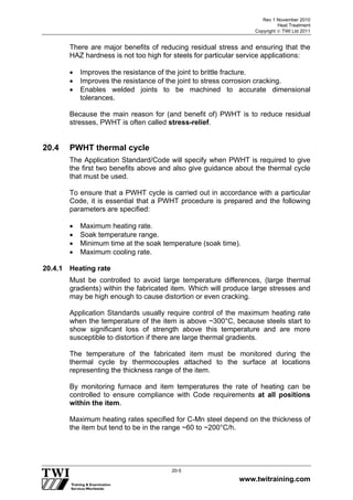 Rev 1 November 2010
Heat Treatment
Copyright  TWI Ltd 2011
www.twitraining.com
20-5
There are major benefits of reducing residual stress and ensuring that the
HAZ hardness is not too high for steels for particular service applications:
 Improves the resistance of the joint to brittle fracture.
 Improves the resistance of the joint to stress corrosion cracking.
 Enables welded joints to be machined to accurate dimensional
tolerances.
Because the main reason for (and benefit of) PWHT is to reduce residual
stresses, PWHT is often called stress-relief.
20.4 PWHT thermal cycle
The Application Standard/Code will specify when PWHT is required to give
the first two benefits above and also give guidance about the thermal cycle
that must be used.
To ensure that a PWHT cycle is carried out in accordance with a particular
Code, it is essential that a PWHT procedure is prepared and the following
parameters are specified:
 Maximum heating rate.
 Soak temperature range.
 Minimum time at the soak temperature (soak time).
 Maximum cooling rate.
20.4.1 Heating rate
Must be controlled to avoid large temperature differences, (large thermal
gradients) within the fabricated item. Which will produce large stresses and
may be high enough to cause distortion or even cracking.
Application Standards usually require control of the maximum heating rate
when the temperature of the item is above ~300°C, because steels start to
show significant loss of strength above this temperature and are more
susceptible to distortion if there are large thermal gradients.
The temperature of the fabricated item must be monitored during the
thermal cycle by thermocouples attached to the surface at locations
representing the thickness range of the item.
By monitoring furnace and item temperatures the rate of heating can be
controlled to ensure compliance with Code requirements at all positions
within the item.
Maximum heating rates specified for C-Mn steel depend on the thickness of
the item but tend to be in the range ~60 to ~200°C/h.
 