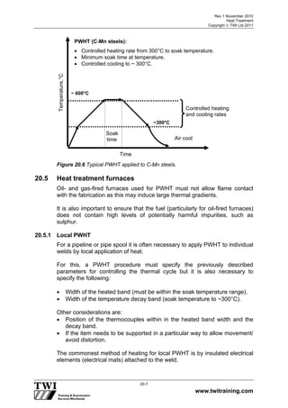 Rev 1 November 2010
Heat Treatment
Copyright  TWI Ltd 2011
www.twitraining.com
20-7
Figure 20.6 Typical PWHT applied to C-Mn steels.
20.5 Heat treatment furnaces
Oil- and gas-fired furnaces used for PWHT must not allow flame contact
with the fabrication as this may induce large thermal gradients.
It is also important to ensure that the fuel (particularly for oil-fired furnaces)
does not contain high levels of potentially harmful impurities, such as
sulphur.
20.5.1 Local PWHT
For a pipeline or pipe spool it is often necessary to apply PWHT to individual
welds by local application of heat.
For this, a PWHT procedure must specify the previously described
parameters for controlling the thermal cycle but it is also necessary to
specify the following:
 Width of the heated band (must be within the soak temperature range).
 Width of the temperature decay band (soak temperature to ~300°C).
Other considerations are:
 Position of the thermocouples within in the heated band width and the
decay band.
 If the item needs to be supported in a particular way to allow movement/
avoid distortion.
The commonest method of heating for local PWHT is by insulated electrical
elements (electrical mats) attached to the weld.
Temperature,°C
Time
PWHT (C-Mn steels):
 Controlled heating rate from 300°C to soak temperature.
 Minimum soak time at temperature.
 Controlled cooling to ~ 300°C.
~ 600°C
Soak
time
~300°C
Controlled heating
and cooling rates
Air cool
 