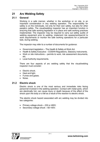 Rev 1 November 2010
Arc Welding Safety
Copyright  TWI Ltd 2011
www.twitraining.com
21-1
21 Arc Welding Safety
21.1 General
Working in a safe manner, whether in the workshop or on site, is an
important consideration in any welding operation. The responsibility for
safety is on the individuals, not only for their own safety, but also for other
people’s safety. The visual/welding inspector has an important function in
ensuring that safe working legislation is in place and safe working practices
implemented. The inspector may be required to carry out safety audits of
welding equipment prior to welding, implement risk assessment/permit to
work requirements or monitor the safe working operations for a particular
task, during welding.
The inspector may refer to a number of documents for guidance:
 Government legislation – The Health & Safety at Work Act.
 Health & Safety Executive – COSHH Regulations, Statutory instruments.
 Work or site instructions – permits to work, risk assessment documents,
etc.
 Local Authority requirements.
There are four aspects of arc welding safety that the visual/welding
inspector must consider:
 Electric shock.
 Heat and light.
 Fumes and gases.
 Noise.
21.2 Electric shock
Electric shock is one of the most serious and immediate risks facing
personnel involved in the welding operation. Contact with metal parts, which
are electrically hot, can cause injury or death because of the effect of the
shock upon the body or a fall as a result of the reaction to electric shock.
The electric shock hazard associated with arc welding may be divided into
two categories:
 Primary voltage shock – 230 or 460V.
 Secondary voltage shock – 60-100V.
 
