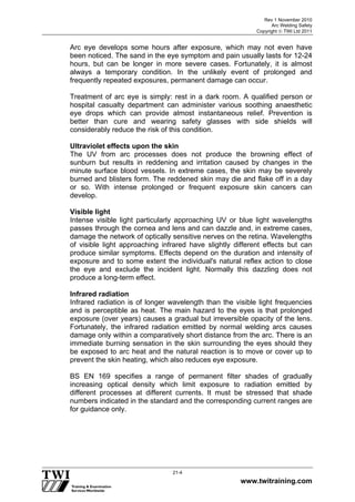Rev 1 November 2010
Arc Welding Safety
Copyright  TWI Ltd 2011
www.twitraining.com
21-4
Arc eye develops some hours after exposure, which may not even have
been noticed. The sand in the eye symptom and pain usually lasts for 12-24
hours, but can be longer in more severe cases. Fortunately, it is almost
always a temporary condition. In the unlikely event of prolonged and
frequently repeated exposures, permanent damage can occur.
Treatment of arc eye is simply: rest in a dark room. A qualified person or
hospital casualty department can administer various soothing anaesthetic
eye drops which can provide almost instantaneous relief. Prevention is
better than cure and wearing safety glasses with side shields will
considerably reduce the risk of this condition.
Ultraviolet effects upon the skin
The UV from arc processes does not produce the browning effect of
sunburn but results in reddening and irritation caused by changes in the
minute surface blood vessels. In extreme cases, the skin may be severely
burned and blisters form. The reddened skin may die and flake off in a day
or so. With intense prolonged or frequent exposure skin cancers can
develop.
Visible light
Intense visible light particularly approaching UV or blue light wavelengths
passes through the cornea and lens and can dazzle and, in extreme cases,
damage the network of optically sensitive nerves on the retina. Wavelengths
of visible light approaching infrared have slightly different effects but can
produce similar symptoms. Effects depend on the duration and intensity of
exposure and to some extent the individual's natural reflex action to close
the eye and exclude the incident light. Normally this dazzling does not
produce a long-term effect.
Infrared radiation
Infrared radiation is of longer wavelength than the visible light frequencies
and is perceptible as heat. The main hazard to the eyes is that prolonged
exposure (over years) causes a gradual but irreversible opacity of the lens.
Fortunately, the infrared radiation emitted by normal welding arcs causes
damage only within a comparatively short distance from the arc. There is an
immediate burning sensation in the skin surrounding the eyes should they
be exposed to arc heat and the natural reaction is to move or cover up to
prevent the skin heating, which also reduces eye exposure.
BS EN 169 specifies a range of permanent filter shades of gradually
increasing optical density which limit exposure to radiation emitted by
different processes at different currents. It must be stressed that shade
numbers indicated in the standard and the corresponding current ranges are
for guidance only.
 