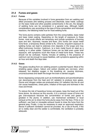 Rev 1 November 2010
Arc Welding Safety
Copyright  TWI Ltd 2011
www.twitraining.com
21-5
21.4 Fumes and gases
21.4.1 Fumes
Because of the variables involved in fume generation from arc welding and
allied processes (the welding process and electrode, base metal, coatings
on the base metal and other possible contaminants in the air), the dangers
of welding fume can be considered in a general way. Although health
considerations vary according to the type of fume composition and individual
reactions, the following holds true for most welding fume.
The fume plume contains solid particles from the consumables, base metal
and base metal coating. Depending on the length of exposure to these
fumes, most acute effects are temporary and include symptoms of burning
eyes and skin, dizziness, nausea and fever. Zinc fumes can cause metal
fume fever, a temporary illness similar to flu. Chronic, long-term exposure to
welding fumes can lead to siderosis (iron deposits in the lungs) and may
affect pulmonary function. Cadmium, ia a toxic metal found on steel as a
coating or in silver solder. Cadmium fumes can be fatal even under brief
exposure, with symptoms much like those of metal fume fever. These two
should not be confused. Twenty minutes of welding in the presence of
cadmium can be enough to cause fatalities, with symptoms appearing within
an hour and death five days later.
21.4.2 Gases
The gases resulting from arc welding present a potential hazard. Most of the
shielding gases (argon, helium and carbon dioxide) are non-toxic, when
released, but displace oxygen in the breathing air, causing dizziness,
unconsciousness and death the longer the brain is denied oxygen.
Some degreasing compounds such as trichlorethylene and perchlorethylene
can decompose from the heat and UV radiation to produce toxic gases.
Ozone and nitrogen oxides are produced when UV radiation hits the air and
can cause headaches, chest pains, irritation of the eyes and itchiness in the
nose and throat.
To reduce the risk of hazardous fumes and gases, keep the head out of the
fume plume. As obvious as this sounds, it is a common cause of fume and
gas over-exposure because the concentration of fumes and gases is
greatest in the plume. In addition, use mechanical ventilation or local
exhaust at the arc to direct the fume plume away from the face. If this is not
sufficient, use fixed or moveable exhaust hoods to draw the fume from the
general area. Finally, it may be necessary to wear an approved respiratory
device if sufficient ventilation cannot be provided. As a rule of thumb, if the
air is visibly clear and the welder is comfortable, the ventilation is probably
adequate.
 