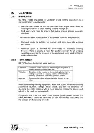 Rev 1 November 2010
Calibration
Copyright  TWI Ltd 2011
www.twitraining.com
22-1
22 Calibration
22.1 Introduction
BS 7570 - Code of practice for validation of arc welding equipment, is a
standard that gives guidance to:
 Manufacturers about the accuracy required from output meters fitted to
welding equipment to show welding current, voltage, etc.
 End users who need to ensure that output meters provide accurate
readings.
The Standard refers to two grades of equipment, standard and precision:
 Standard grade is suitable for manual and semi-automatic welding
processes.
 Precision grade is intended for mechanised or automatic welding
because there is usually a need for greater precision for all welding
variables as well as the prospect of the equipment being used for higher
duty cycle welding.
22.2 Terminology
BS 7570 defines the terms it uses, such as:
Calibration Operations for the purpose of determining the magnitude of
errors of a measuring instrument, etc.
Validation Operations for the purpose of demonstrating that an item of
welding equipment, or a welding system, conforms to the
operating specification for that equipment or system.
Accuracy Closeness of an observed quantity to the defined, or true,
value.
When considering welding equipment, those with output meters for welding
parameters (current, voltage, travel speed, etc) can be calibrated by
checking the meter reading with a more accurate measuring device and
adjusting the readings appropriately.
Equipment that does not have output meters (some power sources for
MMA, MIG/MAG) cannot be calibrated but can be validated checked to see
the controls are functioning properly.
 