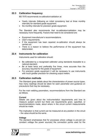 Rev 1 November 2010
Calibration
Copyright  TWI Ltd 2011
www.twitraining.com
22-2
22.3 Calibration frequency
BS 7570 recommends re-calibration/validation at:
 Yearly intervals (following an initial consistency test at three monthly
intervals) for standard grade equipment.
 Six monthly intervals for precision grade equipment.
The Standard also recommends that re-calibration/validation may be
necessary more frequently. Factors that need to be considered are:
 Equipment manufacturer’s recommendations.
 User’s requirements.
 If the equipment has been repaired re-calibration should always be
carried out.
 There is a reason to believe the performance of the equipment has
deteriorated.
22.4 Instruments for calibration
Instruments used for calibration should:
 Be calibrated by a recognised calibrator using standards traceable to a
national standard.
 Be at least twice and preferably five times, more accurate than the
accuracy required for the grade of equipment.
 For precision grade equipment it will be necessary to use instruments
with much greater precision for checking output meters.
22.5 Calibration methods
The Standard gives details about the characteristics of power source types,
how many readings should be taken for each parameter and guidance on
precautions that may be necessary.
For the main welding parameters, recommendations from the Standard are
as follows.
Current
Details are given about the instrumentation requirements and how to
measure pulsed current but there are requirements given, specified, or
recommendations made, about where in the circuit current measurements
should be made.
The implication is that current can be measured at any position in the circuit
– the value should be the same.
Voltage
The standard emphasises that for processes where voltage is pre-set (on
constant voltage the power sources) the connection points used for the
 