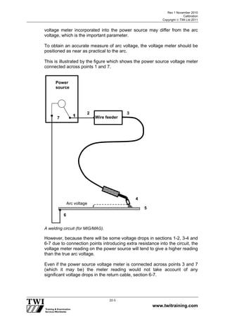 Rev 1 November 2010
Calibration
Copyright  TWI Ltd 2011
www.twitraining.com
22-3
voltage meter incorporated into the power source may differ from the arc
voltage, which is the important parameter.
To obtain an accurate measure of arc voltage, the voltage meter should be
positioned as near as practical to the arc.
This is illustrated by the figure which shows the power source voltage meter
connected across points 1 and 7.
A welding circuit (for MIG/MAG).
However, because there will be some voltage drops in sections 1-2, 3-4 and
6-7 due to connection points introducing extra resistance into the circuit, the
voltage meter reading on the power source will tend to give a higher reading
than the true arc voltage.
Even if the power source voltage meter is connected across points 3 and 7
(which it may be) the meter reading would not take account of any
significant voltage drops in the return cable, section 6-7.
Power
source
17
{
Arc voltage
5
6
7
2 3
4
5
6
Wire feeder
 