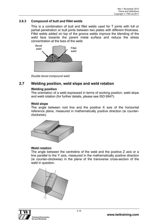 Rev 1 November 2010
Terms and Definitions
Copyright  TWI Ltd 2011
www.twitraining.com
2-16
2.6.3 Compound of butt and fillet welds
This is a combination of butt and fillet welds used for T joints with full or
partial penetration or butt joints between two plates with different thickness.
Fillet welds added on top of the groove welds improve the blending of the
weld face towards the parent metal surface and reduce the stress
concentration at the toes of the weld.
Double bevel compound weld.
2.7 Welding position, weld slope and weld rotation
Welding position
The orientation of a weld expressed in terms of working position, weld slope
and weld rotation (for further details, please see ISO 6947).
Weld slope
The angle between root line and the positive X axis of the horizontal
reference plane, measured in mathematically positive direction (ie counter-
clockwise).
Weld rotation
The angle between the centreline of the weld and the positive Z axis or a
line parallel to the Y axis, measured in the mathematically positive direction
(ie counter-clockwise) in the plane of the transverse cross-section of the
weld in question.
Fillet
weld
Bevel
weld
 