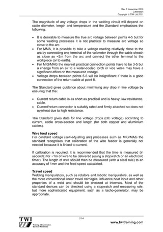 Rev 1 November 2010
Calibration
Copyright  TWI Ltd 2011
www.twitraining.com
22-4
The magnitude of any voltage drops in the welding circuit will depend on
cable diameter, length and temperature and the Standard emphasises the
following:
 It is desirable to measure the true arc voltage between points 4-5 but for
some welding processes it is not practical to measure arc voltage so
close to the arc.
 For MMA, it is possible to take a voltage reading relatively close to the
arc by connecting one terminal of the voltmeter through the cable sheath
as close as ~2m from the arc and connect the other terminal to the
workpiece (or to earth).
 For MIG/MAG the nearest practical connection points have to be 3-5 but
a change from an air to a water-cooled torch or vice versa may have a
significant effect on the measured voltage.
 Voltage drops between points 5-6 will be insignificant if there is a good
connection of the return cable at point 6.
The Standard gives guidance about minimising any drop in line voltage by
ensuring that the:
 Current return cable is as short as practical and is heavy, low resistance,
cable.
 Current/return connector is suitably rated and firmly attached so does not
overheat due to high resistance.
The Standard gives data for line voltage drops (DC voltage) according to
current, cable cross-section and length (for both copper and aluminium
cables).
Wire feed speed
For constant voltage (self-adjusting arc) processes such as MIG/MAG the
standard recognises that calibration of the wire feeder is generally not
needed because it is linked to current.
If calibration is required, it is recommended that the time is measured (in
seconds) for ~1m of wire to be delivered (using a stopwatch or an electronic
timer). The length of wire should then be measured (with a steel rule) to an
accuracy of 1mm and the feed speed calculated.
Travel speed
Welding manipulators, such as rotators and robotic manipulators, as well as
the more conventional linear travel carriages, influence heat input and other
properties of a weld and should be checked at intervals. Most of the
standard devices can be checked using a stopwatch and measuring rule,
but more sophisticated equipment, such as a tacho-generator, may be
appropriate.
 
