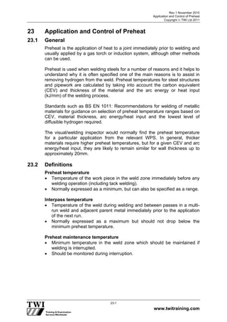 Rev 1 November 2010
Application and Control of Preheat
Copyright  TWI Ltd 2011
www.twitraining.com
23-1
23 Application and Control of Preheat
23.1 General
Preheat is the application of heat to a joint immediately prior to welding and
usually applied by a gas torch or induction system, although other methods
can be used.
Preheat is used when welding steels for a number of reasons and it helps to
understand why it is often specified one of the main reasons is to assist in
removing hydrogen from the weld. Preheat temperatures for steel structures
and pipework are calculated by taking into account the carbon equivalent
(CEV) and thickness of the material and the arc energy or heat input
(kJ/mm) of the welding process.
Standards such as BS EN 1011: Recommendations for welding of metallic
materials for guidance on selection of preheat temperature ranges based on
CEV, material thickness, arc energy/heat input and the lowest level of
diffusible hydrogen required.
The visual/welding inspector would normally find the preheat temperature
for a particular application from the relevant WPS. In general, thicker
materials require higher preheat temperatures, but for a given CEV and arc
energy/heat input, they are likely to remain similar for wall thickness up to
approximately 20mm.
23.2 Definitions
Preheat temperature
 Temperature of the work piece in the weld zone immediately before any
welding operation (including tack welding).
 Normally expressed as a minimum, but can also be specified as a range.
Interpass temperature
 Temperature of the weld during welding and between passes in a multi-
run weld and adjacent parent metal immediately prior to the application
of the next run.
 Normally expressed as a maximum but should not drop below the
minimum preheat temperature.
Preheat maintenance temperature
 Minimum temperature in the weld zone which should be maintained if
welding is interrupted.
 Should be monitored during interruption.
 