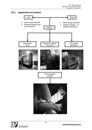 Rev 1 November 2010
Application and Control of Preheat
Copyright  TWI Ltd 2011
www.twitraining.com
23-2
23.3 Application of preheat
Preheat
Local
 Less energy required.
 Possible stresses due
to non-uniform.
 More energy required.
 Uniform heating – no
additional stresses.
Resistive heating
elements
Gas/electric
oven
HF heating
elements
Flame applied
preheat
Global
 