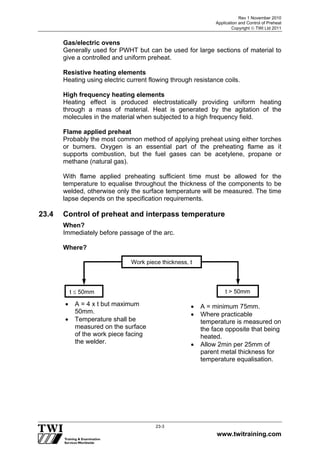 Rev 1 November 2010
Application and Control of Preheat
Copyright  TWI Ltd 2011
www.twitraining.com
23-3
Gas/electric ovens
Generally used for PWHT but can be used for large sections of material to
give a controlled and uniform preheat.
Resistive heating elements
Heating using electric current flowing through resistance coils.
High frequency heating elements
Heating effect is produced electrostatically providing uniform heating
through a mass of material. Heat is generated by the agitation of the
molecules in the material when subjected to a high frequency field.
Flame applied preheat
Probably the most common method of applying preheat using either torches
or burners. Oxygen is an essential part of the preheating flame as it
supports combustion, but the fuel gases can be acetylene, propane or
methane (natural gas).
With flame applied preheating sufficient time must be allowed for the
temperature to equalise throughout the thickness of the components to be
welded, otherwise only the surface temperature will be measured. The time
lapse depends on the specification requirements.
23.4 Control of preheat and interpass temperature
When?
Immediately before passage of the arc.
Where?
Work piece thickness, t
t  50mm t > 50mm
 A = 4 x t but maximum
50mm.
 Temperature shall be
measured on the surface
of the work piece facing
the welder.
 A = minimum 75mm.
 Where practicable
temperature is measured on
the face opposite that being
heated.
 Allow 2min per 25mm of
parent metal thickness for
temperature equalisation.
 