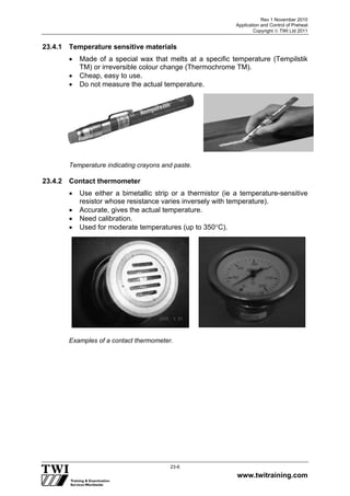 Rev 1 November 2010
Application and Control of Preheat
Copyright  TWI Ltd 2011
www.twitraining.com
23-6
23.4.1 Temperature sensitive materials
 Made of a special wax that melts at a specific temperature (Tempilstik
TM) or irreversible colour change (Thermochrome TM).
 Cheap, easy to use.
 Do not measure the actual temperature.
Temperature indicating crayons and paste.
23.4.2 Contact thermometer
 Use either a bimetallic strip or a thermistor (ie a temperature-sensitive
resistor whose resistance varies inversely with temperature).
 Accurate, gives the actual temperature.
 Need calibration.
 Used for moderate temperatures (up to 350C).
Examples of a contact thermometer.
 