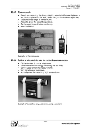 Rev 1 November 2010
Application and Control of Preheat
Copyright  TWI Ltd 2011
www.twitraining.com
23-7
23.4.3 Thermocouple
 Based on measuring the thermoelectric potential difference between a
hot junction (placed on the weld) and a cold junction (reference junction).
 Measures wide range of temperatures.
 Accurate, gives the actual temperature.
 Can be used for continuous monitoring.
 Need calibration.
Examples of thermocouples.
23.4.4 Optical or electrical devices for contactless measurement
 Can be infrared or optical pyrometers.
 Measure the radiant energy emitted by the hot body.
 Can be used for remote measurements.
 Very complex and expensive.
 Normally used for measuring high temperatures.
Example of contactless temperature measuring equipment.
 