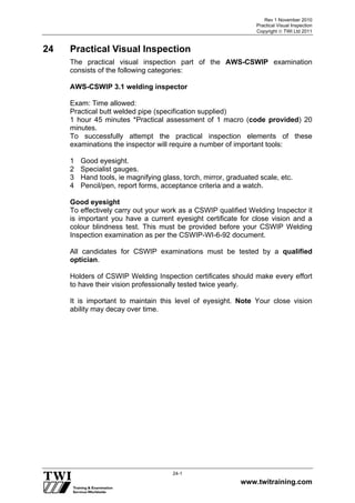 Rev 1 November 2010
Practical Visual Inspection
Copyright  TWI Ltd 2011
www.twitraining.com
24-1
24 Practical Visual Inspection
The practical visual inspection part of the AWS-CSWIP examination
consists of the following categories:
AWS-CSWIP 3.1 welding inspector
Exam: Time allowed:
Practical butt welded pipe (specification supplied)
1 hour 45 minutes *Practical assessment of 1 macro (code provided) 20
minutes.
To successfully attempt the practical inspection elements of these
examinations the inspector will require a number of important tools:
1 Good eyesight.
2 Specialist gauges.
3 Hand tools, ie magnifying glass, torch, mirror, graduated scale, etc.
4 Pencil/pen, report forms, acceptance criteria and a watch.
Good eyesight
To effectively carry out your work as a CSWIP qualified Welding Inspector it
is important you have a current eyesight certificate for close vision and a
colour blindness test. This must be provided before your CSWIP Welding
Inspection examination as per the CSWIP-WI-6-92 document.
All candidates for CSWIP examinations must be tested by a qualified
optician.
Holders of CSWIP Welding Inspection certificates should make every effort
to have their vision professionally tested twice yearly.
It is important to maintain this level of eyesight. Note Your close vision
ability may decay over time.
 