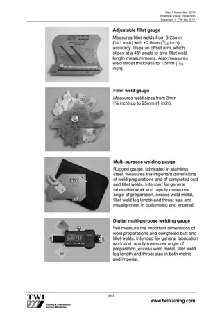 Rev 1 November 2010
Practical Visual Inspection
Copyright  TWI Ltd 2011
www.twitraining.com
24-3
Adjustable fillet gauge
Measures fillet welds from 3-25mm
(⅛-1 inch) with ±0.8mm (1
/32 inch)
accuracy. Uses an offset arm, which
slides at a 45° angle to give fillet weld
length measurements. Also measures
weld throat thickness to 1.5mm (1
/16
inch).
Fillet weld gauge
Measures weld sizes from 3mm
(⅛ inch) up to 25mm (1 inch).
Multi-purpose welding gauge
Rugged gauge, fabricated in stainless
steel, measures the important dimensions
of weld preparations and of completed butt
and fillet welds. Intended for general
fabrication work and rapidly measures
angle of preparation, excess weld metal,
fillet weld leg length and throat size and
misalignment in both metric and imperial.
Digital multi-purpose welding gauge
Will measure the important dimensions of
weld preparations and completed butt and
fillet welds. Intended for general fabrication
work and rapidly measures angle of
preparation, excess weld metal, fillet weld
leg length and throat size in both metric
and imperial.
 