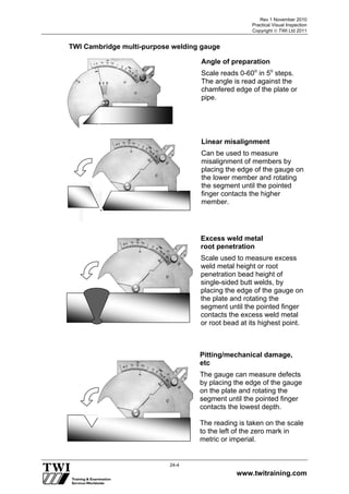 Rev 1 November 2010
Practical Visual Inspection
Copyright  TWI Ltd 2011
www.twitraining.com
24-4
TWI Cambridge multi-purpose welding gauge
Angle of preparation
Scale reads 0-60o
in 5o
steps.
The angle is read against the
chamfered edge of the plate or
pipe.
Linear misalignment
Can be used to measure
misalignment of members by
placing the edge of the gauge on
the lower member and rotating
the segment until the pointed
finger contacts the higher
member.
Excess weld metal
root penetration
Scale used to measure excess
weld metal height or root
penetration bead height of
single-sided butt welds, by
placing the edge of the gauge on
the plate and rotating the
segment until the pointed finger
contacts the excess weld metal
or root bead at its highest point.
Pitting/mechanical damage,
etc
The gauge can measure defects
by placing the edge of the gauge
on the plate and rotating the
segment until the pointed finger
contacts the lowest depth.
The reading is taken on the scale
to the left of the zero mark in
metric or imperial.
 