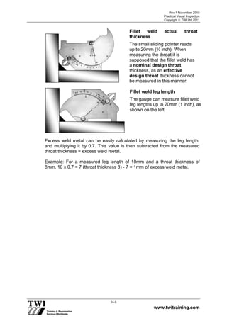 Rev 1 November 2010
Practical Visual Inspection
Copyright  TWI Ltd 2011
www.twitraining.com
24-5
Excess weld metal can be easily calculated by measuring the leg length,
and multiplying it by 0.7. This value is then subtracted from the measured
throat thickness = excess weld metal.
Example: For a measured leg length of 10mm and a throat thickness of
8mm, 10 x 0.7 = 7 (throat thickness 8) - 7 = 1mm of excess weld metal.
Fillet weld leg length
The gauge can measure fillet weld
leg lengths up to 20mm (1 inch), as
shown on the left.
Fillet weld actual throat
thickness
The small sliding pointer reads
up to 20mm (¾ inch). When
measuring the throat it is
supposed that the fillet weld has
a nominal design throat
thickness, as an effective
design throat thickness cannot
be measured in this manner.
 