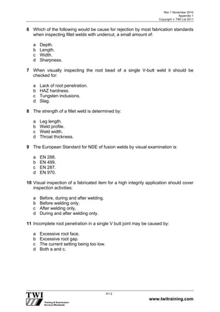 Rev 1 November 2010
Appendix 1
Copyright  TWI Ltd 2011
www.twitraining.com
A1-2
6 Which of the following would be cause for rejection by most fabrication standards
when inspecting fillet welds with undercut, a small amount of:
a Depth.
b Length.
c Width.
d Sharpness.
7 When visually inspecting the root bead of a single V-butt weld it should be
checked for:
a Lack of root penetration.
b HAZ hardness.
c Tungsten inclusions.
d Slag.
8 The strength of a fillet weld is determined by:
a Leg length.
b Weld profile.
c Weld width.
d Throat thickness.
9 The European Standard for NDE of fusion welds by visual examination is:
a EN 288.
b EN 499.
c EN 287.
d EN 970.
10 Visual inspection of a fabricated item for a high integrity application should cover
inspection activities:
a Before, during and after welding.
b Before welding only.
c After welding only.
d During and after welding only.
11 Incomplete root penetration in a single V butt joint may be caused by:
a Excessive root face.
b Excessive root gap.
c The current setting being too low.
d Both a and c.
 