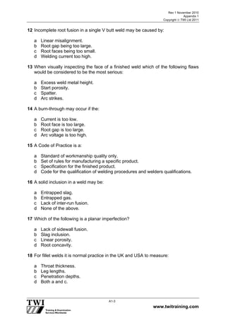 Rev 1 November 2010
Appendix 1
Copyright  TWI Ltd 2011
www.twitraining.com
A1-3
12 Incomplete root fusion in a single V butt weld may be caused by:
a Linear misalignment.
b Root gap being too large.
c Root faces being too small.
d Welding current too high.
13 When visually inspecting the face of a finished weld which of the following flaws
would be considered to be the most serious:
a Excess weld metal height.
b Start porosity.
c Spatter.
d Arc strikes.
14 A burn-through may occur if the:
a Current is too low.
b Root face is too large.
c Root gap is too large.
d Arc voltage is too high.
15 A Code of Practice is a:
a Standard of workmanship quality only.
b Set of rules for manufacturing a specific product.
c Specification for the finished product.
d Code for the qualification of welding procedures and welders qualifications.
16 A solid inclusion in a weld may be:
a Entrapped slag.
b Entrapped gas.
c Lack of inter-run fusion.
d None of the above.
17 Which of the following is a planar imperfection?
a Lack of sidewall fusion.
b Slag inclusion.
c Linear porosity.
d Root concavity.
18 For fillet welds it is normal practice in the UK and USA to measure:
a Throat thickness.
b Leg lengths.
c Penetration depths.
d Both a and c.
 