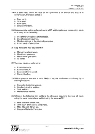 Rev 1 November 2010
Appendix 1
Copyright  TWI Ltd 2011
www.twitraining.com
A1-4
19 In a bend test, when the face of the specimen is in tension and root is in
compression, the test is called a
:
a Root bend.
b Side bend.
c Face bend.
d Longitudinal bend.
20 Heavy porosity on the surface of some MMA welds made on a construction site is
most likely to be caused by:
a Use of the wrong class of electrodes.
b Use of excessive current.
c Moisture pick-up in the electrode covering.
d A bad batch of electrodes.
21 Slag inclusions may be present in:
a Manual metal arc welds.
b Metal inert gas welds.
c Metal active gas welds.
d All welds.
22 The main cause of undercut is:
a Excessive amps.
b Excessive OCV.
c Excessive travel speed.
d Current too low.
23 Which group of welders is most likely to require continuous monitoring by a
welding inspector?
a Concrete shuttering welders.
b Overland pipeline welders.
c Tack welders.
d Maintenance welders.
24 Which of the following fillet welds is the strongest assuming they are all made
using the same material and welded using the same WPS?
a 8mm throat of a mitre fillet.
b 7mm leg + 2mm excess weld metal.
c Mitre fillet with 10mm leg.
d Concave fillet with 11mm leg.
 