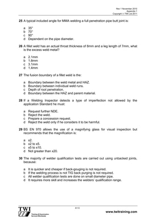 Rev 1 November 2010
Appendix 1
Copyright  TWI Ltd 2011
www.twitraining.com
A1-5
25 A typical included angle for MMA welding a full penetration pipe butt joint is:
a 35°
b 70°
c 90°
d Dependent on the pipe diameter.
26 A fillet weld has an actual throat thickness of 8mm and a leg length of 7mm, what
is the excess weld metal?
a 2.1mm
b 1.8mm
c 3.1mm
d 1.4mm
27 The fusion boundary of a fillet weld is the:
a Boundary between the weld metal and HAZ.
b Boundary between individual weld runs.
c Depth of root penetration.
d Boundary between the HAZ and parent material.
28 If a Welding Inspector detects a type of imperfection not allowed by the
application Standard he must:
a Request further NDE.
b Reject the weld.
c Prepare a concession request.
d Reject the weld only if he considers it to be harmful.
29 BS EN 970 allows the use of a magnifying glass for visual inspection but
recommends that the magnification is:
a x2.
b x2 to x5.
c x5 to x10.
d Not greater than x20.
30 The majority of welder qualification tests are carried out using unbacked joints,
because:
a It is quicker and cheaper if back-gouging is not required.
b If the welding process is not TIG back purging is not required.
c All welder qualification tests are done on small diameter pipe.
d It requires more skill and increases the welders’ qualification range.
 