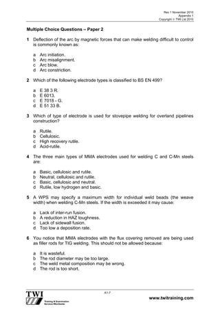 Rev 1 November 2010
Appendix 1
Copyright  TWI Ltd 2010
www.twitraining.com
A1-7
Multiple Choice Questions – Paper 2
1 Deflection of the arc by magnetic forces that can make welding difficult to control
is commonly known as:
a Arc initiation.
b Arc misalignment.
c Arc blow.
d Arc constriction.
2 Which of the following electrode types is classified to BS EN 499?
a E 38 3 R.
b E 6013.
c E 7018 - G.
d E 51 33 B.
3 Which of type of electrode is used for stovepipe welding for overland pipelines
construction?
a Rutile.
b Cellulosic.
c High recovery rutile.
d Acid-rutile.
4 The three main types of MMA electrodes used for welding C and C-Mn steels
are:
a Basic, cellulosic and rutile.
b Neutral, cellulosic and rutile.
c Basic, cellulosic and neutral.
d Rutile, low hydrogen and basic.
5 A WPS may specify a maximum width for individual weld beads (the weave
width) when welding C-Mn steels. If the width is exceeded it may cause:
a Lack of inter-run fusion.
b A reduction in HAZ toughness.
c Lack of sidewall fusion.
d Too low a deposition rate.
6 You notice that MMA electrodes with the flux covering removed are being used
as filler rods for TIG welding. This should not be allowed because:
a It is wasteful.
b The rod diameter may be too large.
c The weld metal composition may be wrong.
d The rod is too short.
 