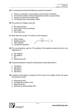 Rev 1 November 2010
Appendix 1
Copyright  TWI Ltd 2010
www.twitraining.com
A1-11
25 In a transverse tensile test brittleness would be indicated if:
a There is a reduction in cross-section at the position of fracture.
b The fracture surface is flat and featureless but has a rough surface.
c Fracture occurred in the weld metal.
d The fracture face shows beach marks.
26 The surface of a fatigue crack will:
a Be rough and torn.
b Have sharp chevron markings.
c Be smooth.
d Have shear lips.
27 What does the number 141 refer to on this drawing?
a WPS number.
b Welding process.
c Filler material.
d Acceptance standard.
28 The current/polarity used for TIG welding of all materials except aluminium and
magnesium is:
a DC negative.
b DC positive.
c AC.
d Square wave AC.
29 A typical temperature range for baking basic coated electrodes is:
a 150-200°C.
b 200-250°C.
c 300-350°C.
d 400-450°C.
30 If welding travel speed is doubled but the current and voltage remain the same
the heat input will be:
a Reduced by 50%.
b Increased by a factor of two.
c About the same.
d Reduced by approximately 25%.
14
 