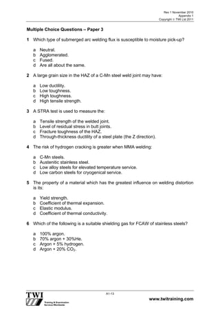 Rev 1 November 2010
Appendix 1
Copyright  TWI Ltd 2011
www.twitraining.com
A1-13
Multiple Choice Questions – Paper 3
1 Which type of submerged arc welding flux is susceptible to moisture pick-up?
a Neutral.
b Agglomerated.
c Fused.
d Are all about the same.
2 A large grain size in the HAZ of a C-Mn steel weld joint may have:
a Low ductility.
b Low toughness.
c High toughness.
d High tensile strength.
3 A STRA test is used to measure the:
a Tensile strength of the welded joint.
b Level of residual stress in butt joints.
c Fracture toughness of the HAZ.
d Through-thickness ductility of a steel plate (the Z direction).
4 The risk of hydrogen cracking is greater when MMA welding:
a C-Mn steels.
b Austenitic stainless steel.
c Low alloy steels for elevated temperature service.
d Low carbon steels for cryogenical service.
5 The property of a material which has the greatest influence on welding distortion
is its:
a Yield strength.
b Coefficient of thermal expansion.
c Elastic modulus.
d Coefficient of thermal conductivity.
6 Which of the following is a suitable shielding gas for FCAW of stainless steels?
a 100% argon.
b 70% argon + 30%He.
c Argon + 5% hydrogen.
d Argon + 20% CO2.
 