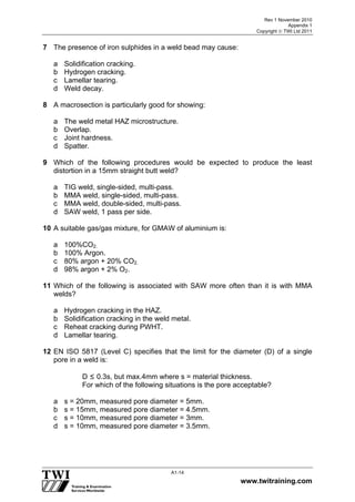 Rev 1 November 2010
Appendix 1
Copyright  TWI Ltd 2011
www.twitraining.com
A1-14
7 The presence of iron sulphides in a weld bead may cause:
a Solidification cracking.
b Hydrogen cracking.
c Lamellar tearing.
d Weld decay.
8 A macrosection is particularly good for showing:
a The weld metal HAZ microstructure.
b Overlap.
c Joint hardness.
d Spatter.
9 Which of the following procedures would be expected to produce the least
distortion in a 15mm straight butt weld?
a TIG weld, single-sided, multi-pass.
b MMA weld, single-sided, multi-pass.
c MMA weld, double-sided, multi-pass.
d SAW weld, 1 pass per side.
10 A suitable gas/gas mixture, for GMAW of aluminium is:
a 100%CO2.
b 100% Argon.
c 80% argon + 20% CO2.
d 98% argon + 2% O2.
11 Which of the following is associated with SAW more often than it is with MMA
welds?
a Hydrogen cracking in the HAZ.
b Solidification cracking in the weld metal.
c Reheat cracking during PWHT.
d Lamellar tearing.
12 EN ISO 5817 (Level C) specifies that the limit for the diameter (D) of a single
pore in a weld is:
D ≤ 0.3s, but max.4mm where s = material thickness.
For which of the following situations is the pore acceptable?
a s = 20mm, measured pore diameter = 5mm.
b s = 15mm, measured pore diameter = 4.5mm.
c s = 10mm, measured pore diameter = 3mm.
d s = 10mm, measured pore diameter = 3.5mm.
 