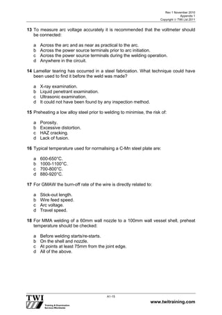 Rev 1 November 2010
Appendix 1
Copyright  TWI Ltd 2011
www.twitraining.com
A1-15
13 To measure arc voltage accurately it is recommended that the voltmeter should
be connected:
a Across the arc and as near as practical to the arc.
b Across the power source terminals prior to arc initiation.
c Across the power source terminals during the welding operation.
d Anywhere in the circuit.
14 Lamellar tearing has occurred in a steel fabrication. What technique could have
been used to find it before the weld was made?
a X-ray examination.
b Liquid penetrant examination.
c Ultrasonic examination.
d It could not have been found by any inspection method.
15 Preheating a low alloy steel prior to welding to minimise, the risk of:
a Porosity.
b Excessive distortion.
c HAZ cracking.
d Lack of fusion.
16 Typical temperature used for normalising a C-Mn steel plate are:
a 600-650°C.
b 1000-1100°C.
c 700-800°C.
d 880-920°C.
17 For GMAW the burn-off rate of the wire is directly related to:
a Stick-out length.
b Wire feed speed.
c Arc voltage.
d Travel speed.
18 For MMA welding of a 60mm wall nozzle to a 100mm wall vessel shell, preheat
temperature should be checked:
a Before welding starts/re-starts.
b On the shell and nozzle.
c At points at least 75mm from the joint edge.
d All of the above.
 
