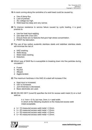 Rev 1 November 2010
Appendix 1
Copyright  TWI Ltd 2011
www.twitraining.com
A1-16
19 A crack running along the centreline of a weld bead could be caused by:
a Use of damp flux.
b Lack of preheat.
c Arc voltage too high.
d Weld bead too deep and very narrow.
20 To improve resistance to service failure caused by cyclic loading, it is good
practice to:
a Use low heat input welding.
b Use steel with a low CEV.
c Ensure there are no features that give high stress concentration.
d PWHT the fabrication.
21 The use of low carbon austenitic stainless steels and stabiliser stainless steels
will minimise the risk of:
a HAZ cracking.
b Weld decay.
c Weld metal cracking.
d Distortion.
22 Which type of SAW flux is susceptible to breaking down into fine particles during
circulation?
a Fused.
b Neutral.
c Alloyed.
d Agglomerated.
23 The maximum hardness in the HAZ of a steel will increase if the:
a Heat input is increased.
b CEV is increased.
c Joint thickness is decreased.
d Basic electrodes are used.
24 BS EN ISO 5817 (Level B) specifies the limit for excess weld metal (h) on a butt
weld as:
h ≤ 1mm + 0.1b, but max. 5mm, b = weld width.
In which of the following situations is the measured excess weld
metal acceptable.
a b = 10 measured excess weld metal = 2.5mm.
b b = 20 measured excess weld metal = 3.5mm.
c b = 35 measured excess weld metal = 4.5mm.
d b = 45 measured excess weld metal = 5.5mm.
 
