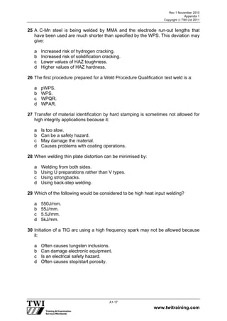 Rev 1 November 2010
Appendix 1
Copyright  TWI Ltd 2011
www.twitraining.com
A1-17
25 A C-Mn steel is being welded by MMA and the electrode run-out lengths that
have been used are much shorter than specified by the WPS. This deviation may
give:
a Increased risk of hydrogen cracking.
b Increased risk of solidification cracking.
c Lower values of HAZ toughness.
d Higher values of HAZ hardness.
26 The first procedure prepared for a Weld Procedure Qualification test weld is a:
a pWPS.
b WPS.
c WPQR.
d WPAR.
27 Transfer of material identification by hard stamping is sometimes not allowed for
high integrity applications because it:
a Is too slow.
b Can be a safety hazard.
c May damage the material.
d Causes problems with coating operations.
28 When welding thin plate distortion can be minimised by:
a Welding from both sides.
b Using U preparations rather than V types.
c Using strongbacks.
d Using back-step welding.
29 Which of the following would be considered to be high heat input welding?
a 550J/mm.
b 55J/mm.
c 5.5J/mm.
d 5kJ/mm.
30 Initiation of a TIG arc using a high frequency spark may not be allowed because
it:
a Often causes tungsten inclusions.
b Can damage electronic equipment.
c Is an electrical safety hazard.
d Often causes stop/start porosity.
 