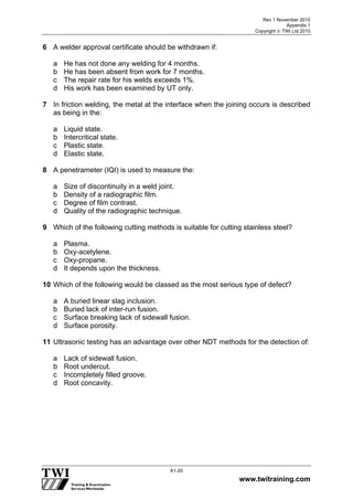 Rev 1 November 2010
Appendix 1
Copyright  TWI Ltd 2010
www.twitraining.com
A1-20
6 A welder approval certificate should be withdrawn if:
a He has not done any welding for 4 months.
b He has been absent from work for 7 months.
c The repair rate for his welds exceeds 1%.
d His work has been examined by UT only.
7 In friction welding, the metal at the interface when the joining occurs is described
as being in the:
a Liquid state.
b Intercritical state.
c Plastic state.
d Elastic state.
8 A penetrameter (IQI) is used to measure the:
a Size of discontinuity in a weld joint.
b Density of a radiographic film.
c Degree of film contrast.
d Quality of the radiographic technique.
9 Which of the following cutting methods is suitable for cutting stainless steel?
a Plasma.
b Oxy-acetylene.
c Oxy-propane.
d It depends upon the thickness.
10 Which of the following would be classed as the most serious type of defect?
a A buried linear slag inclusion.
b Buried lack of inter-run fusion.
c Surface breaking lack of sidewall fusion.
d Surface porosity.
11 Ultrasonic testing has an advantage over other NDT methods for the detection of:
a Lack of sidewall fusion.
b Root undercut.
c Incompletely filled groove.
d Root concavity.
 
