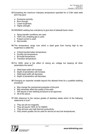 Rev 1 November 2010
Appendix 1
Copyright  TWI Ltd 2010
www.twitraining.com
A1-21
12 Exceeding the maximum interpass temperature specified for a C-Mn steel weld
joint may give:
a Excessive porosity.
b Burn through.
c Lower toughness.
d Higher strength.
13 MIG/MAG welding has a tendency to give lack of sidewall fusion when:
a Spray transfer conditions are used.
b 100% CO2 shielding gas is used.
c Pulsed current is used.
d Dip transfer.
14 The temperature range over which a steel goes from having high to low
toughness is called the:
a Critical transformation temperature.
b Ductility dip temperature.
c Bi-modal temperature.
d Transition temperature.
15 For SAW, what is the effect of raising arc voltage but keeping all other
parameters the same?
a Weld bead width will increase.
b Depth of penetration will increase.
c Weld bead width will decrease.
d Depth of penetration will decrease.
16 Changing an essential variable beyond the allowed limits for a qualified wielding
procedure:
a May change the mechanical properties of the joint.
b May adversely affect the quality of the weld.
c Will require a new welding procedure to be approved.
d All of the above.
17 With reference to the various grades of stainless steels which of the following
statements is true?
a They are all non-magnetic.
b They all require 100% Ar for GMAW.
c They all have very high thermal conductivity.
d Only certain grades can be used for service at very low temperatures.
 