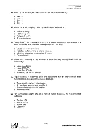 Rev 1 November 2010
Appendix 1
Copyright  TWI Ltd 2010
www.twitraining.com
A1-22
18 Which of the following AWS A5.1 electrodes has a rutile covering:
a E 6010.
b E 7016.
c E 7018.
d E 6013.
19 Welds made with very high heat input will show a reduction in:
a Tensile ductility.
b Notch toughness.
c Fatigue strength.
d Creep resistance.
20 During PWHT of a complex fabrication, it is heated to the soak temperature at a
much faster rate than specified by the procedure. This may:
a Cause excessive oxidation.
b Not allow sufficient time to relieve stresses.
c Introduce excessive compressive stresses.
d Cause distortion.
21 When MAG welding in dip transfer a short-circuiting mode)spatter can be
reduced by:
a Using inductance.
b Using 100%CO2.
c Using Ar + 30%He.
d Increasing the stick-out length.
22 Repair welding of in-service plant and equipment may be more difficult than
making repairs during initial fabrication because:
a The material may be contaminated.
b Access to repair area may be difficult.
c Positional welding may be needed.
d All of the above.
23 For gamma radiography of a steel weld at 35mm thickness, the recommended
isotope is:
a Thulium 170.
b Ytterbium 169.
c Iridium 192.
d Cobalt 60.
 