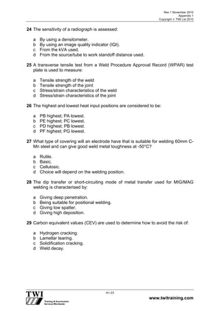 Rev 1 November 2010
Appendix 1
Copyright  TWI Ltd 2010
www.twitraining.com
A1-23
24 The sensitivity of a radiograph is assessed:
a By using a densitometer.
b By using an image quality indicator (IQI).
c From the kVA used.
d From the source/tube to work standoff distance used.
25 A transverse tensile test from a Weld Procedure Approval Record (WPAR) test
plate is used to measure:
a Tensile strength of the weld
b Tensile strength of the joint
c Stress/strain characteristics of the weld
d Stress/strain characteristics of the joint
26 The highest and lowest heat input positions are considered to be:
a PB highest; PA lowest.
b PE highest; PC lowest.
c PD highest; PB lowest.
d PF highest; PG lowest.
27 What type of covering will an electrode have that is suitable for welding 60mm C-
Mn steel and can give good weld metal toughness at -50°C?
a Rutile.
b Basic.
c Cellulosic.
d Choice will depend on the welding position.
28 The dip transfer or short-circuiting mode of metal transfer used for MIG/MAG
welding is characterised by:
a Giving deep penetration.
b Being suitable for positional welding.
c Giving low spatter.
d Giving high deposition.
29 Carbon equivalent values (CEV) are used to determine how to avoid the risk of:
a Hydrogen cracking.
b Lamellar tearing.
c Solidification cracking.
d Weld decay.
 