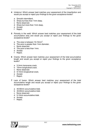 Rev 1 November 2010
Appendix 2
Copyright  TWI Ltd 2011
www.twitraining.com
A2-2
4 Undercut: Which answer best matches your assessment of the imperfection and
would you accept or reject your findings to the given acceptance levels?
a Smooth intermittent.
b Sharp but less than 1mm deep.
c None observed.
d Sharp but more than 1mm deep.
e Accept.
f Reject.
5 Porosity in the weld: Which answer best matches your assessment of the total
accumulative area and would you accept or reject your findings to the given
acceptance levels?
a The area is between 10-15mm2
.
b The pore is greater than 1mm diameter.
c None observed.
d The pore is less than 1mm.
e Accept.
f Reject.
6 Cracks: Which answer best matches your assessment of the total accumulative
length and would you accept or reject your findings to the given acceptance
levels?
a 2-3mm transverse crack.
b 15mm longitudinal crack.
c None observed.
d 9-14mm longitudinal crack.
e Accept.
f Reject.
7 Lack of fusion: Which answer best matches your assessment of the total
accumulative length and would you accept or reject your findings to the given
acceptance levels?
a 40-90mm accumulative total.
b 30-60mm accumulative total.
c None observed.
d 5-10mm accumulative total.
e Accept.
f Reject.
 
