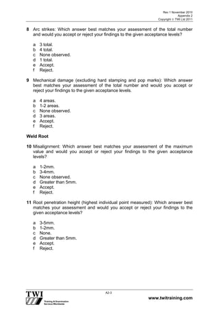 Rev 1 November 2010
Appendix 2
Copyright  TWI Ltd 2011
www.twitraining.com
A2-3
8 Arc strikes: Which answer best matches your assessment of the total number
and would you accept or reject your findings to the given acceptance levels?
a 3 total.
b 4 total.
c None observed.
d 1 total.
e Accept.
f Reject.
9 Mechanical damage (excluding hard stamping and pop marks): Which answer
best matches your assessment of the total number and would you accept or
reject your findings to the given acceptance levels.
a 4 areas.
b 1-2 areas.
c None observed.
d 3 areas.
e Accept.
f Reject.
Weld Root
10 Misalignment: Which answer best matches your assessment of the maximum
value and would you accept or reject your findings to the given acceptance
levels?
a 1-2mm.
b 3-4mm.
c None observed.
d Greater than 5mm.
e Accept.
f Reject.
11 Root penetration height (highest individual point measured): Which answer best
matches your assessment and would you accept or reject your findings to the
given acceptance levels?
a 3-5mm.
b 1-2mm.
c None.
d Greater than 5mm.
e Accept.
f Reject.
 