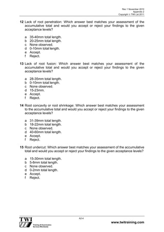 Rev 1 November 2010
Appendix 2
Copyright  TWI Ltd 2011
www.twitraining.com
A2-4
12 Lack of root penetration: Which answer best matches your assessment of the
accumulative total and would you accept or reject your findings to the given
acceptance levels?
a 35-40mm total length.
b 20-25mm total length.
c None observed.
d 0-10mm total length.
e Accept.
f Reject.
13 Lack of root fusion: Which answer best matches your assessment of the
accumulative total and would you accept or reject your findings to the given
acceptance levels?
a 28-35mm total length.
b 0-10mm total length.
c None observed.
d 15-23mm.
e Accept.
f Reject.
14 Root concavity or root shrinkage: Which answer best matches your assessment
to the accumulative total and would you accept or reject your findings to the given
acceptance levels?
a 31-39mm total length.
b 18-22mm total length.
c None observed.
d 40-60mm total length.
e Accept.
f Reject.
15 Root undercut: Which answer best matches your assessment of the accumulative
total and would you accept or reject your findings to the given acceptance levels?
a 15-30mm total length.
b 5-8mm total length.
c None observed.
d 0-2mm total length.
e Accept.
f Reject.
 