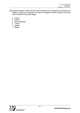Rev 1 November 2010
Appendix 2
Copyright  TWI Ltd 2011
www.twitraining.com
A2-6
20 Angular distortion: Which answer best matches your assessment and would you
accept or reject your findings to the given acceptance levels (measure from the
weld centreline to the plate edge).
a 3-5mm.
b 6-8mm.
c None observed.
d 1-2mm.
e Accept.
f Reject.
 