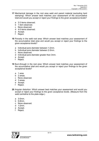 Rev 1 November 2010
Appendix 2
Copyright  TWI Ltd 2011
www.twitraining.com
A2-15
17 Mechanical damage in the root area weld and parent material (excluding hard
stamping): Which answer best matches your assessment of the accumulative
total and would you accept or reject your findings to the given acceptance levels?
a 2-3 items observed.
b 1 item observed.
c None observed.
d 4-5 items observed.
e Accept.
f Reject.
18 Porosity in the weld root area: Which answer best matches your assessment of
the accumulative total area and would you accept or reject your findings to the
given acceptance levels?
a Individual pore diameter between 1-2mm.
b Individual pore diameter between 2-3mm.
c None observed.
d Individual pore diameter greater than 3mm.
e Accept.
f Reject.
19 Burn-through in the root area: Which answer best matches your assessment of
the accumulative total and would you accept or reject your findings to the given
acceptance levels?
a 1 area.
b 2 areas.
c None observed.
d 3 areas.
e Accept.
f Reject.
20 Angular distortion: Which answer best matches your assessment and would you
accept or reject your findings to the given acceptance levels. (Measure from the
weld centreline to the plate edge.)
a 3-5mm.
b 6-8mm.
c None observed.
d 1-2mm.
e Accept.
f Reject.
 