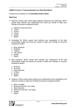 Rev 1 November 2010
Appendix 2
Copyright  TWI Ltd 2011
www.twitraining.com
A2-19
CSWIP 3.0 and 3.1 Training Questions for Plate Butt Weld 3
Answers to be indicated on the Candidate Answer Sheet.
Weld Face
1 Maximum excess weld metal height (highest individual point measured): Which
answer best matches your assessment and would you accept or reject your
findings to the given acceptance levels?
a Equal to or less than 0mm.
b 1-4mm.
c 4-5mm.
d 7-8mm.
e Accept.
f Reject.
2 Incomplete fill: Which answer best matches your assessment of the total
accumulative length and would you accept or reject your findings to the given
acceptance levels?
a None observed.
b 30-80mm.
c 0-30mm.
d 100-120mm.
e Accept.
f Reject.
3 Slag inclusions: Which answer best matches your assessment of the total
accumulative length and would you accept or reject your findings to the given
acceptance levels?
a 60-70mm.
b 20-30mm.
c None observed.
d 5-18mm.
e Accept.
f Reject.
4 Undercut: Which answer best matches your assessment of the imperfection and
would you accept or reject your findings to the given acceptance levels?
a 60mm in length.
b Sharp but less than 1mm deep.
c None observed.
d Sharp but more than 1mm deep.
e Accept.
f Reject.
 