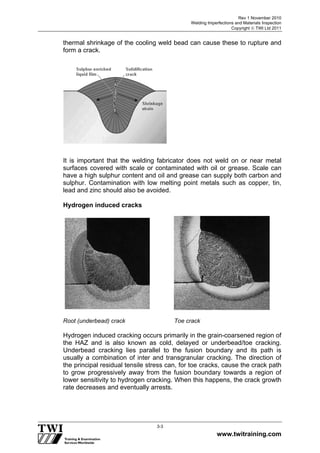 Rev 1 November 2010
Welding Imperfections and Materials Inspection
Copyright  TWI Ltd 2011
www.twitraining.com
3-3
thermal shrinkage of the cooling weld bead can cause these to rupture and
form a crack.
It is important that the welding fabricator does not weld on or near metal
surfaces covered with scale or contaminated with oil or grease. Scale can
have a high sulphur content and oil and grease can supply both carbon and
sulphur. Contamination with low melting point metals such as copper, tin,
lead and zinc should also be avoided.
Hydrogen induced cracks
Root (underbead) crack Toe crack
Hydrogen induced cracking occurs primarily in the grain-coarsened region of
the HAZ and is also known as cold, delayed or underbead/toe cracking.
Underbead cracking lies parallel to the fusion boundary and its path is
usually a combination of inter and transgranular cracking. The direction of
the principal residual tensile stress can, for toe cracks, cause the crack path
to grow progressively away from the fusion boundary towards a region of
lower sensitivity to hydrogen cracking. When this happens, the crack growth
rate decreases and eventually arrests.
 