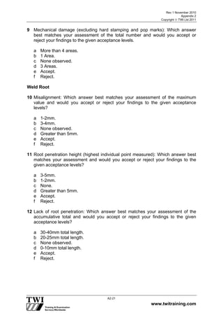 Rev 1 November 2010
Appendix 2
Copyright  TWI Ltd 2011
www.twitraining.com
A2-21
9 Mechanical damage (excluding hard stamping and pop marks): Which answer
best matches your assessment of the total number and would you accept or
reject your findings to the given acceptance levels.
a More than 4 areas.
b 1 Area.
c None observed.
d 3 Areas.
e Accept.
f Reject.
Weld Root
10 Misalignment: Which answer best matches your assessment of the maximum
value and would you accept or reject your findings to the given acceptance
levels?
a 1-2mm.
b 3-4mm.
c None observed.
d Greater than 5mm.
e Accept.
f Reject.
11 Root penetration height (highest individual point measured): Which answer best
matches your assessment and would you accept or reject your findings to the
given acceptance levels?
a 3-5mm.
b 1-2mm.
c None.
d Greater than 5mm.
e Accept.
f Reject.
12 Lack of root penetration: Which answer best matches your assessment of the
accumulative total and would you accept or reject your findings to the given
acceptance levels?
a 30-40mm total length.
b 20-25mm total length.
c None observed.
d 0-10mm total length.
e Accept.
f Reject.
 
