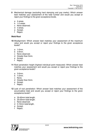 Rev 1 November 2010
Appendix 2
Copyright  TWI Ltd 2011
www.twitraining.com
A2-29
9 Mechanical damage (excluding hard stamping and pop marks): Which answer
best matches your assessment of the total number and would you accept or
reject your findings to the given acceptance levels.
a 4 areas.
b 1-2 areas.
c None observed.
d 3 areas.
e Accept.
f Reject.
Weld Root
10 Misalignment: Which answer best matches your assessment of the maximum
value and would you accept or reject your findings to the given acceptance
levels?
a 1-2mm.
b 3-4mm.
c None observed.
d Greater than 5mm.
e Accept.
f Reject.
11 Root penetration height (highest individual point measured): Which answer best
matches your assessment and would you accept or reject your findings to the
given acceptance levels?
a 3-5mm.
b 1-2mm.
c None.
d Greater than 5mm.
e Accept.
f Reject.
12 Lack of root penetration: Which answer best matches your assessment of the
accumulative total and would you accept or reject your findings to the given
acceptance levels?
a 30-40mm total length.
b 20-25mm total length.
c None observed.
d 0-10mm total length.
e Accept.
f Reject.
 