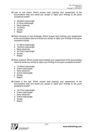 Rev 1 November 2010
Appendix 2
Copyright  TWI Ltd 2011
www.twitraining.com
A2-30
13 Lack of root fusion: Which answer best matches your assessment of the
accumulative total and would you accept or reject your findings to the given
acceptance levels?
a 28-40mm total length.
b 0-10mm total length.
c None observed.
d 15-23mm.
e Accept.
f Reject.
14 Root concavity or root shrinkage: Which answer best matches your assessment
to the accumulative total and would you accept or reject your findings to the given
acceptance levels.
a 31-39mm total length.
b 18-25mm total length.
c None observed.
d 40-75mm total length.
e Accept.
f Reject.
15 Root undercut: Which answer best matches your assessment of the accumulative
total and would you accept or reject your findings to the given acceptance levels?
a 15-30mm total length.
b 5-8mm total length.
c None observed.
d 0-2mm total length.
e Accept.
f Reject.
16 Cracks in the root: Which answer best matches your assessment of the
accumulative total and would you accept or reject your findings to the given
acceptance levels?
a 10-17mm total length.
b 0-4mm total length.
c None observed.
d 5-8mm total length.
e Accept.
f Reject.
 